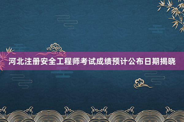 河北注册安全工程师考试成绩预计公布日期揭晓